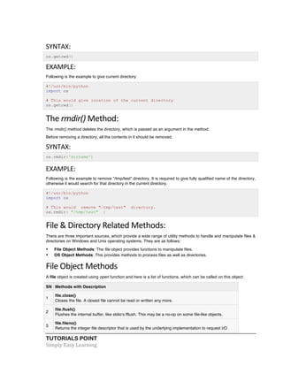 TUTORIALS POINT	
  
Simply	
  Easy	
  Learning	
  
SYNTAX:	
  
os.getcwd()
EXAMPLE:	
  
Following is the example to give current directory:
#!/usr/bin/python
import os
# This would give location of the current directory
os.getcwd()
The	
  rmdir()	
  Method:	
  
The rmdir() method deletes the directory, which is passed as an argument in the method.
Before removing a directory, all the contents in it should be removed.
SYNTAX:	
  
os.rmdir('dirname')
EXAMPLE:	
  
Following is the example to remove "/tmp/test" directory. It is required to give fully qualified name of the directory,
otherwise it would search for that directory in the current directory.
#!/usr/bin/python
import os
# This would remove "/tmp/test" directory.
os.rmdir( "/tmp/test" )
File	
  &	
  Directory	
  Related	
  Methods:	
  
There are three important sources, which provide a wide range of utility methods to handle and manipulate files &
directories on Windows and Unix operating systems. They are as follows:
• File Object Methods: The file object provides functions to manipulate files.
• OS Object Methods: This provides methods to process files as well as directories.
File	
  Object	
  Methods	
  
A file object is created using open function and here is a list of functions, which can be called on this object:
SN Methods with Description
1
file.close()
Closes the file. A closed file cannot be read or written any more.
2
file.flush()
Flushes the internal buffer, like stdio's fflush. This may be a no-op on some file-like objects.
3
file.fileno()
Returns the integer file descriptor that is used by the underlying implementation to request I/O
 