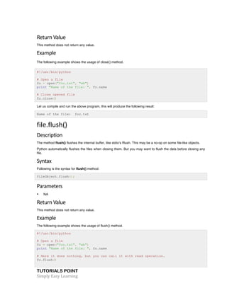 TUTORIALS POINT	
  
Simply	
  Easy	
  Learning	
  
Return	
  Value	
  
This method does not return any value.
Example	
  
The following example shows the usage of close() method.
#!/usr/bin/python
# Open a file
fo = open("foo.txt", "wb")
print "Name of the file: ", fo.name
# Close opened file
fo.close()
Let us compile and run the above program, this will produce the following result:
Name of the file: foo.txt
file.flush()	
  
Description	
  
The method flush() flushes the internal buffer, like stdio's fflush. This may be a no-op on some file-like objects.
Python automatically flushes the files when closing them. But you may want to flush the data before closing any
file.
Syntax	
  
Following is the syntax for flush() method:
fileObject.flush();
Parameters	
  
• NA
Return	
  Value	
  
This method does not return any value.
Example	
  
The following example shows the usage of flush() method.
#!/usr/bin/python
# Open a file
fo = open("foo.txt", "wb")
print "Name of the file: ", fo.name
# Here it does nothing, but you can call it with read operation.
fo.flush()
 