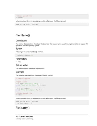 TUTORIALS POINT	
  
Simply	
  Easy	
  Learning	
  
# Close opened file
fo.close()
Let us compile and run the above program, this will produce the following result:
Name of the file: foo.txt
	
  
file.fileno()	
  
Description	
  
The method fileno() returns the integer file descriptor that is used by the underlying implementation to request I/O
operations from the operating system.
Syntax	
  
Following is the syntax for fileno() method:
fileObject.fileno();
Parameters	
  
• NA
Return	
  Value	
  
This method returns the integer file descriptor.
Example	
  
The following example shows the usage of fileno() method.
#!/usr/bin/python
# Open a file
fo = open("foo.txt", "wb")
print "Name of the file: ", fo.name
fid = fo.fileno()
print "File Descriptor: ", fid
# Close opened file
fo.close()
Let us compile and run the above program, this will produce the following result:
Name of the file: foo.txt
File Descriptor: 3
file.isatty()	
  
 