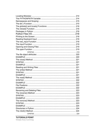 TUTORIALS POINT	
  
Simply	
  Easy	
  Learning	
  
Locating Modules:.................................................................................. 214	
  
The PYTHONPATH Variable: ................................................................ 214	
  
Namespaces and Scoping: .................................................................... 215	
  
The dir( ) Function:................................................................................. 215	
  
The globals() and locals() Functions:..................................................... 216	
  
The reload() Function:............................................................................ 216	
  
Packages in Python: .............................................................................. 216	
  
Python Files I/O .....................................................................218	
  
Printing to the Screen:............................................................................ 218	
  
Reading Keyboard Input: ....................................................................... 218	
  
The raw_input Function:......................................................................... 218	
  
The input Function: ................................................................................ 219	
  
Opening and Closing Files:.................................................................... 219	
  
The open Function: ................................................................................ 219	
  
SYNTAX:.............................................................................................. 219	
  
The file object attributes:........................................................................ 220	
  
EXAMPLE: ............................................................................................. 220	
  
The close() Method: ............................................................................... 221	
  
SYNTAX:................................................................................................ 221	
  
EXAMPLE: ............................................................................................. 221	
  
Reading and Writing Files:..................................................................... 221	
  
The write() Method:................................................................................ 221	
  
SYNTAX:................................................................................................ 221	
  
EXAMPLE: ............................................................................................. 221	
  
The read() Method: ................................................................................ 222	
  
SYNTAX:................................................................................................ 222	
  
EXAMPLE: ............................................................................................. 222	
  
File Positions:......................................................................................... 222	
  
EXAMPLE: ............................................................................................. 222	
  
Renaming and Deleting Files:................................................................ 223	
  
The rename() Method: ........................................................................... 223	
  
SYNTAX:................................................................................................ 223	
  
EXAMPLE: ............................................................................................. 223	
  
The remove() Method:............................................................................ 223	
  
SYNTAX:................................................................................................ 223	
  
EXAMPLE: ............................................................................................. 224	
  
Directories in Python:............................................................................. 224	
  
The mkdir() Method:............................................................................... 224	
  
SYNTAX:.............................................................................................. 224	
  
 