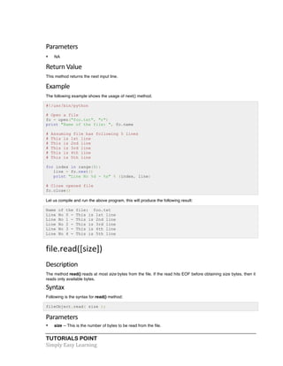 TUTORIALS POINT	
  
Simply	
  Easy	
  Learning	
  
Parameters	
  
• NA
Return	
  Value	
  
This method returns the next input line.
Example	
  
The following example shows the usage of next() method.
#!/usr/bin/python
# Open a file
fo = open("foo.txt", "r")
print "Name of the file: ", fo.name
# Assuming file has following 5 lines
# This is 1st line
# This is 2nd line
# This is 3rd line
# This is 4th line
# This is 5th line
for index in range(5):
line = fo.next()
print "Line No %d - %s" % (index, line)
# Close opened file
fo.close()
Let us compile and run the above program, this will produce the following result:
Name of the file: foo.txt
Line No 0 - This is 1st line
Line No 1 - This is 2nd line
Line No 2 - This is 3rd line
Line No 3 - This is 4th line
Line No 4 - This is 5th line
file.read([size])	
  
Description	
  
The method read() reads at most size bytes from the file. If the read hits EOF before obtaining size bytes, then it
reads only available bytes.
Syntax	
  
Following is the syntax for read() method:
fileObject.read( size );
Parameters	
  
• size -- This is the number of bytes to be read from the file.
 