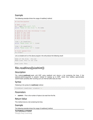 TUTORIALS POINT	
  
Simply	
  Easy	
  Learning	
  
Example	
  
The following example shows the usage of readline() method.
#!/usr/bin/python
# Open a file
fo = open("foo.txt", "r")
print "Name of the file: ", fo.name
# Assuming file has following 5 lines
# This is 1st line
# This is 2nd line
# This is 3rd line
# This is 4th line
# This is 5th line
line = fo.readline()
print "Read Line: %s" % (line)
line = fo.readline(5)
print "Read Line: %s" % (line)
# Close opened file
fo.close()
Let us compile and run the above program, this will produce the following result:
Name of the file: foo.txt
Read Line: This is 1st line
Read Line: This
file.readlines([sizehint])	
  
Description	
  
The method readlines() reads until EOF using readline() and returns a list containing the lines. If the
optional sizehint argument is present, instead of reading up to EOF, whole lines totalling approximately
sizehint bytes (possibly after rounding up to an internal buffer size) are read.
Syntax
Following is the syntax for readlines() method:
fileObject.readlines( sizehint );
Parameters	
  
• sizehint -- This is the number of bytes to be read from the file.
Return	
  Value	
  
This method returns a list containing the lines.
Example
The following example shows the usage of readlines() method.
 