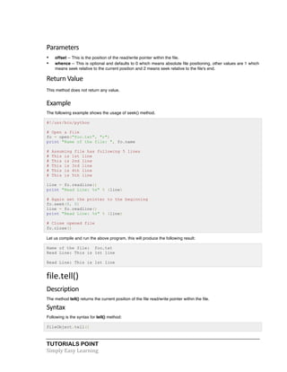 TUTORIALS POINT	
  
Simply	
  Easy	
  Learning	
  
Parameters	
  
• offset -- This is the position of the read/write pointer within the file.
• whence -- This is optional and defaults to 0 which means absolute file positioning, other values are 1 which
means seek relative to the current position and 2 means seek relative to the file's end.
Return	
  Value
This method does not return any value.
Example	
  
The following example shows the usage of seek() method.
#!/usr/bin/python
# Open a file
fo = open("foo.txt", "r")
print "Name of the file: ", fo.name
# Assuming file has following 5 lines
# This is 1st line
# This is 2nd line
# This is 3rd line
# This is 4th line
# This is 5th line
line = fo.readline()
print "Read Line: %s" % (line)
# Again set the pointer to the beginning
fo.seek(0, 0)
line = fo.readline()
print "Read Line: %s" % (line)
# Close opened file
fo.close()
Let us compile and run the above program, this will produce the following result:
Name of the file: foo.txt
Read Line: This is 1st line
Read Line: This is 1st line
file.tell()	
  
Description	
  
The method tell() returns the current position of the file read/write pointer within the file.
Syntax	
  
Following is the syntax for tell() method:
fileObject.tell()
 