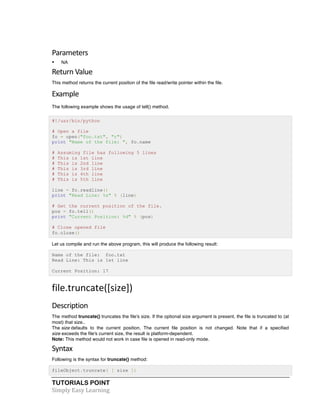 TUTORIALS POINT	
  
Simply	
  Easy	
  Learning	
  
Parameters	
  
• NA
Return	
  Value	
  
This method returns the current position of the file read/write pointer within the file.
Example	
  
The following example shows the usage of tell() method.
#!/usr/bin/python
# Open a file
fo = open("foo.txt", "r")
print "Name of the file: ", fo.name
# Assuming file has following 5 lines
# This is 1st line
# This is 2nd line
# This is 3rd line
# This is 4th line
# This is 5th line
line = fo.readline()
print "Read Line: %s" % (line)
# Get the current position of the file.
pos = fo.tell()
print "Current Position: %d" % (pos)
# Close opened file
fo.close()
Let us compile and run the above program, this will produce the following result:
Name of the file: foo.txt
Read Line: This is 1st line
Current Position: 17
file.truncate([size])	
  
Description	
  
The method truncate() truncates the file's size. If the optional size argument is present, the file is truncated to (at
most) that size..
The size defaults to the current position. The current file position is not changed. Note that if a specified
size exceeds the file's current size, the result is platform-dependent.
Note: This method would not work in case file is opened in read-only mode.
Syntax	
  
Following is the syntax for truncate() method:
fileObject.truncate( [ size ])
 