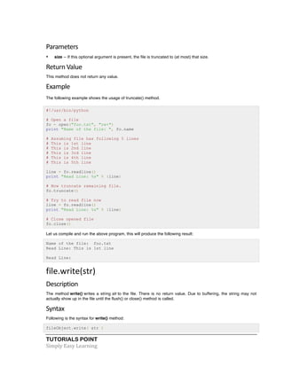 TUTORIALS POINT	
  
Simply	
  Easy	
  Learning	
  
Parameters	
  
• size -- If this optional argument is present, the file is truncated to (at most) that size.
Return	
  Value	
  
This method does not return any value.
Example
The following example shows the usage of truncate() method.
#!/usr/bin/python
# Open a file
fo = open("foo.txt", "rw+")
print "Name of the file: ", fo.name
# Assuming file has following 5 lines
# This is 1st line
# This is 2nd line
# This is 3rd line
# This is 4th line
# This is 5th line
line = fo.readline()
print "Read Line: %s" % (line)
# Now truncate remaining file.
fo.truncate()
# Try to read file now
line = fo.readline()
print "Read Line: %s" % (line)
# Close opened file
fo.close()
Let us compile and run the above program, this will produce the following result:
Name of the file: foo.txt
Read Line: This is 1st line
Read Line:
file.write(str)	
  
Description	
  
The method write() writes a string str to the file. There is no return value. Due to buffering, the string may not
actually show up in the file until the flush() or close() method is called.
Syntax	
  
Following is the syntax for write() method:
fileObject.write( str )
 