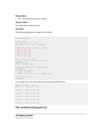 TUTORIALS POINT	
  
Simply	
  Easy	
  Learning	
  
Parameters	
  
• str -- This is the String to be written in the file.
Return	
  Value	
  
This method does not return any value.
Example	
  
The following example shows the usage of write() method.
#!/usr/bin/python
# Open a file
fo = open("foo.txt", "rw+")
print "Name of the file: ", fo.name
# Assuming file has following 5 lines
# This is 1st line
# This is 2nd line
# This is 3rd line
# This is 4th line
# This is 5th line
str = "This is 6th line"
# Write a line at the end of the file.
fo.seek(0, 2)
line = fo.write( str )
# Now read complete file from beginning.
fo.seek(0,0)
for index in range(6):
line = fo.next()
print "Line No %d - %s" % (index, line)
# Close opened file
fo.close()
Let us compile and run the above program, this will produce the following result:
Name of the file: foo.txt
Line No 0 - This is 1st line
Line No 1 - This is 2nd line
Line No 2 - This is 3rd line
Line No 3 - This is 4th line
Line No 4 - This is 5th line
Line No 5 - This is 6th line
file.writelines(sequence)	
  
 
