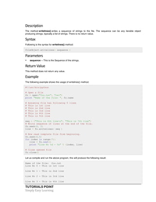 TUTORIALS POINT	
  
Simply	
  Easy	
  Learning	
  
Description	
  
The method writelines() writes a sequence of strings to the file. The sequence can be any iterable object
producing strings, typically a list of strings. There is no return value.
Syntax	
  
Following is the syntax for writelines() method:
fileObject.writelines( sequence )
Parameters	
  
• sequence -- This is the Sequence of the strings.
Return	
  Value	
  
This method does not return any value.
Example	
  
The following example shows the usage of writelines() method.
#!/usr/bin/python
# Open a file
fo = open("foo.txt", "rw+")
print "Name of the file: ", fo.name
# Assuming file has following 5 lines
# This is 1st line
# This is 2nd line
# This is 3rd line
# This is 4th line
# This is 5th line
seq = ["This is 6th linen", "This is 7th line"]
# Write sequence of lines at the end of the file.
fo.seek(0, 2)
line = fo.writelines( seq )
# Now read complete file from beginning.
fo.seek(0,0)
for index in range(7):
line = fo.next()
print "Line No %d - %s" % (index, line)
# Close opened file
fo.close()
Let us compile and run the above program, this will produce the following result:
Name of the file: foo.txt
Line No 0 - This is 1st line
Line No 1 - This is 2nd line
Line No 2 - This is 3rd line
Line No 3 - This is 4th line
 