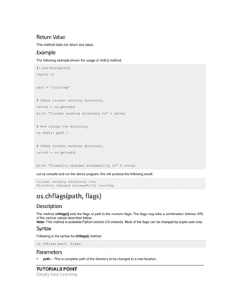 TUTORIALS POINT	
  
Simply	
  Easy	
  Learning	
  
Return	
  Value	
  
This method does not return any value.
Example	
  
The following example shows the usage of chdir() method.
#!/usr/bin/python
import os
path = "/usr/tmp"
# Check current working directory.
retval = os.getcwd()
print "Current working directory %s" % retval
# Now change the directory
os.chdir( path )
# Check current working directory.
retval = os.getcwd()
print "Directory changed successfully %s" % retval
Let us compile and run the above program, this will produce the following result:
Current working directory /usr
Directory changed successfully /usr/tmp
os.chflags(path,	
  flags)	
  
Description	
  
The method chflags() sets the flags of path to the numeric flags. The flags may take a combination (bitwise OR)
of the various values described below.
Note: This method is available Python version 2.6 onwards. Most of the flags can be changed by super-user only.
Syntax	
  
Following is the syntax for chflags() method:
os.chflags(path, flags)
Parameters	
  
• path -- This is complete path of the directory to be changed to a new location.
 