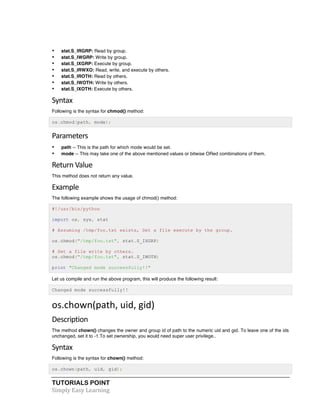 TUTORIALS POINT	
  
Simply	
  Easy	
  Learning	
  
• stat.S_IRGRP: Read by group.
• stat.S_IWGRP: Write by group.
• stat.S_IXGRP: Execute by group.
• stat.S_IRWXO: Read, write, and execute by others.
• stat.S_IROTH: Read by others.
• stat.S_IWOTH: Write by others.
• stat.S_IXOTH: Execute by others.
Syntax	
  
Following is the syntax for chmod() method:
os.chmod(path, mode);
Parameters
• path -- This is the path for which mode would be set.
• mode -- This may take one of the above mentioned values or bitwise ORed combinations of them.
Return	
  Value	
  
This method does not return any value.
Example	
  
The following example shows the usage of chmod() method:
#!/usr/bin/python
import os, sys, stat
# Assuming /tmp/foo.txt exists, Set a file execute by the group.
os.chmod("/tmp/foo.txt", stat.S_IXGRP)
# Set a file write by others.
os.chmod("/tmp/foo.txt", stat.S_IWOTH)
print "Changed mode successfully!!"
Let us compile and run the above program, this will produce the following result:
Changed mode successfully!!
os.chown(path,	
  uid,	
  gid)	
  
Description	
  
The method chown() changes the owner and group id of path to the numeric uid and gid. To leave one of the ids
unchanged, set it to -1.To set ownership, you would need super user privilege..
Syntax	
  
Following is the syntax for chown() method:
os.chown(path, uid, gid);
 