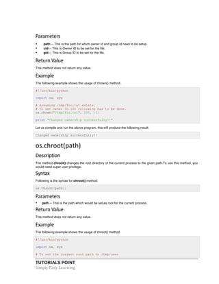 TUTORIALS POINT	
  
Simply	
  Easy	
  Learning	
  
Parameters	
  
• path -- This is the path for which owner id and group id need to be setup.
• uid -- This is Owner ID to be set for the file.
• gid -- This is Group ID to be set for the file.
Return	
  Value	
  
This method does not return any value.
Example	
  
The following example shows the usage of chown() method.
#!/usr/bin/python
import os, sys
# Assuming /tmp/foo.txt exists.
# To set owner ID 100 following has to be done.
os.chown("/tmp/foo.txt", 100, -1)
print "Changed ownership successfully!!"
Let us compile and run the above program, this will produce the following result:
Changed ownership successfully!!
os.chroot(path)	
  
Description	
  
The method chroot() changes the root directory of the current process to the given path.To use this method, you
would need super user privilege.
Syntax	
  
Following is the syntax for chroot() method:
os.chroot(path);
Parameters	
  
• path -- This is the path which would be set as root for the current process.
Return	
  Value	
  
This method does not return any value.
Example	
  
The following example shows the usage of chroot() method.
#!/usr/bin/python
import os, sys
# To set the current root path to /tmp/user
 
