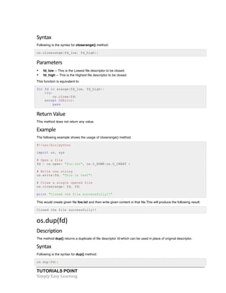 TUTORIALS POINT	
  
Simply	
  Easy	
  Learning	
  
Syntax	
  
Following is the syntax for closerange() method:
os.closerange(fd_low, fd_high);
Parameters	
  
• fd_low -- This is the Lowest file descriptor to be closed.
• fd_high -- This is the Highest file descriptor to be closed.
This function is equivalent to:
for fd in xrange(fd_low, fd_high):
try:
os.close(fd)
except OSError:
pass
Return	
  Value	
  
This method does not return any value.
Example	
  
The following example shows the usage of closerange() method.
#!/usr/bin/python
import os, sys
# Open a file
fd = os.open( "foo.txt", os.O_RDWR|os.O_CREAT )
# Write one string
os.write(fd, "This is test")
# Close a single opened file
os.closerange( fd, fd)
print "Closed the file successfully!!"
This would create given file foo.txt and then write given content in that file.This will produce the following result:
Closed the file successfully!!
os.dup(fd)	
  
Description	
  
The method dup() returns a duplicate of file descriptor fd which can be used in place of original descriptor.
Syntax	
  
Following is the syntax for dup() method:
os.dup(fd);
 
