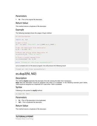 TUTORIALS POINT	
  
Simply	
  Easy	
  Learning	
  
Parameters	
  
• fd -- This is the original file descriptor.
Return	
  Value	
  
This method returns a duplicate of file descriptor.
Example	
  
The following example shows the usage of dup() method.
#!/usr/bin/python
import os, sys
# Open a file
fd = os.open( "foo.txt", os.O_RDWR|os.O_CREAT )
# Get one duplicate file descriptor
d_fd = os.dup( fd )
# Write one string using duplicate fd
os.write(d_fd, "This is test")
# Close a single opened file
os.closerange( fd, d_fd)
print "Closed all the files successfully!!"
Let us compile and run the above program, this will produce the following result:
Closed all the files successfully!!
os.dup2(fd,	
  fd2)	
   	
  
Description	
  
The method dup2() duplicates file descriptor fd to fd2, closing the latter first if necessary.
Note: New file description would be assigned only when it is available. In the following example given below,
1000 would be assigned as a duplicate fd in case when 1000 is available.
Syntax	
  
Following is the syntax for dup2() method:
os.dup2(fd, fd2);
Parameters	
  
• fd -- This is File descriptor to be duplicated.
• fd2 -- This is Duplicate file descriptor.
Return	
  Value	
  
This method returns a duplicate of file descriptor.
 