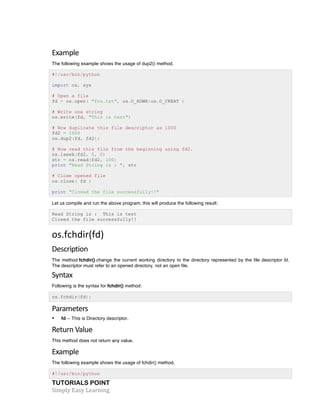 TUTORIALS POINT	
  
Simply	
  Easy	
  Learning	
  
Example	
  
The following example shows the usage of dup2() method.
#!/usr/bin/python
import os, sys
# Open a file
fd = os.open( "foo.txt", os.O_RDWR|os.O_CREAT )
# Write one string
os.write(fd, "This is test")
# Now duplicate this file descriptor as 1000
fd2 = 1000
os.dup2(fd, fd2);
# Now read this file from the beginning using fd2.
os.lseek(fd2, 0, 0)
str = os.read(fd2, 100)
print "Read String is : ", str
# Close opened file
os.close( fd )
print "Closed the file successfully!!"
Let us compile and run the above program, this will produce the following result:
Read String is : This is test
Closed the file successfully!!
os.fchdir(fd)	
  
Description	
  
The method fchdir() change the current working directory to the directory represented by the file descriptor fd.
The descriptor must refer to an opened directory, not an open file.
Syntax	
  
Following is the syntax for fchdir() method:
os.fchdir(fd);
Parameters	
  
• fd -- This is Directory descriptor.
Return	
  Value	
  
This method does not return any value.
Example	
  
The following example shows the usage of fchdir() method.
#!/usr/bin/python
 