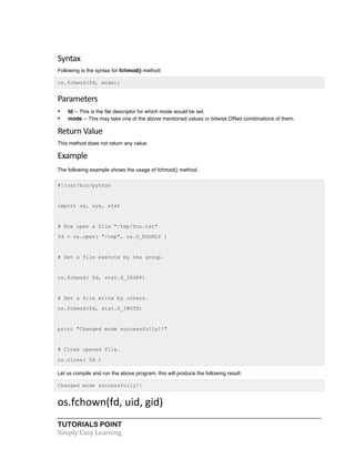 TUTORIALS POINT	
  
Simply	
  Easy	
  Learning	
  
Syntax	
  
Following is the syntax for fchmod() method:
os.fchmod(fd, mode);
Parameters	
  
• fd -- This is the file descriptor for which mode would be set.
• mode -- This may take one of the above mentioned values or bitwise ORed combinations of them.
Return	
  Value	
  
This method does not return any value.
Example	
  
The following example shows the usage of fchmod() method.
#!/usr/bin/python
import os, sys, stat
# Now open a file "/tmp/foo.txt"
fd = os.open( "/tmp", os.O_RDONLY )
# Set a file execute by the group.
os.fchmod( fd, stat.S_IXGRP)
# Set a file write by others.
os.fchmod(fd, stat.S_IWOTH)
print "Changed mode successfully!!"
# Close opened file.
os.close( fd )
Let us compile and run the above program, this will produce the following result:
Changed mode successfully!!
os.fchown(fd,	
  uid,	
  gid)	
  
 