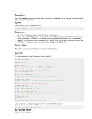 TUTORIALS POINT	
  
Simply	
  Easy	
  Learning	
  
Description	
  
The method fdopen() returns an open file object connected to the file descriptor fd. Then you can perform all the
defined functions on file object.
Syntax	
  
Following is the syntax for fdopen() method
os.fdopen(fd, [, mode[, bufsize]]);
Parameters	
  
• fd -- This is the file descriptor for which a file object is to be returned.
• mode -- This optional argument is a string indicating how the file is to be opened. The most commonly-used
values of mode are 'r' for reading, 'w' for writing (truncating the file if it already exists), and 'a' for appending.
• bufsize -- This optional argument specifies the file's desired buffer size: 0 means unbuffered, 1 means line
buffered, any other positive value means use a buffer of (approximately) that size.
Return	
  Value	
  
This method returns an open file object connected to the file descriptor.
Example	
  
The following example shows the usage of fdopen() method.
#!/usr/bin/python
import os, sys
# Open a file
fd = os.open( "foo.txt", os.O_RDWR|os.O_CREAT )
# Now get a file object for the above file.
fo = os.fdopen(fd, "w+")
# Tell the current position
print "Current I/O pointer position :%d" % fo.tell()
# Write one string
fo.write( "Python is a great language.nYeah its great!!n");
# Now read this file from the beginning.
os.lseek(fd, 0, 0)
str = os.read(fd, 100)
print "Read String is : ", str
# Tell the current position
print "Current I/O pointer position :%d" % fo.tell()
# Close opened file
fo.close()
print "Closed the file successfully!!"
Let us compile and run the above program, this will produce the following result:
Current I/O pointer position :0
 