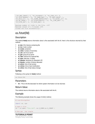 TUTORIALS POINT	
  
Simply	
  Easy	
  Learning	
  
{'PC_MAX_INPUT': 2, 'PC_VDISABLE': 8, 'PC_SYNC_IO': 9,
'PC_SOCK_MAXBUF': 12, 'PC_NAME_MAX': 3, 'PC_MAX_CANON': 1,
'PC_PRIO_IO': 11, 'PC_CHOWN_RESTRICTED': 6, 'PC_ASYNC_IO': 10,
'PC_NO_TRUNC': 7, 'PC_FILESIZEBITS': 13, 'PC_LINK_MAX': 0,
'PC_PIPE_BUF': 5, 'PC_PATH_MAX': 4}
Maximum number of links to the file. :127
Maximum length of a filename :255
Closed the file successfully!!
os.fstat(fd)	
  
Description	
  
The method fstat() returns information about a file associated with the fd. Here is the structure returned by fstat
method:
• st_dev: ID of device containing file
• st_ino: inode number
• st_mode: protection
• st_nlink: number of hard links
• st_uid: user ID of owner
• st_gid: group ID of owner
• st_rdev: device ID (if special file)
• st_size: total size, in bytes
• st_blksize: blocksize for filesystem I/O
• st_blocks: number of blocks allocated
• st_atime: time of last access
• st_mtime: time of last modification
• st_ctime: time of last status change
Syntax	
  
Following is the syntax for fstat() method:
os.fstat(fd)
Parameters	
  
• fd -- This is the file descriptor for which system information is to be returned.
Return	
  Value	
  
This method returns information about a file associated with the fd.
Example
The following example shows the usage of chdir() method.
#!/usr/bin/python
import os, sys
# Open a file
fd = os.open( "foo.txt", os.O_RDWR|os.O_CREAT )
# Now get the touple
 