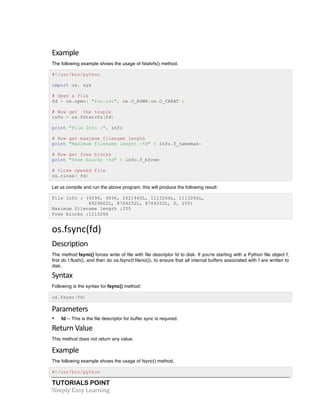 TUTORIALS POINT	
  
Simply	
  Easy	
  Learning	
  
Example	
  
The following example shows the usage of fstatvfs() method.
#!/usr/bin/python
import os, sys
# Open a file
fd = os.open( "foo.txt", os.O_RDWR|os.O_CREAT )
# Now get the touple
info = os.fstatvfs(fd)
print "File Info :", info
# Now get maximum filename length
print "Maximum filename length :%d" % info.f_namemax:
# Now get free blocks
print "Free blocks :%d" % info.f_bfree
# Close opened file
os.close( fd)
Let us compile and run the above program, this will produce the following result:
File Info : (4096, 4096, 2621440L, 1113266L, 1113266L,
8929602L, 8764252L, 8764252L, 0, 255)
Maximum filename length :255
Free blocks :1113266
os.fsync(fd)	
   	
  
Description	
  
The method fsync() forces write of file with file descriptor fd to disk. If you're starting with a Python file object f,
first do f.flush(), and then do os.fsync(f.fileno()), to ensure that all internal buffers associated with f are written to
disk.
Syntax	
  
Following is the syntax for fsync() method:
os.fsync(fd)
Parameters	
  
• fd -- This is the file descriptor for buffer sync is required.
Return	
  Value	
  
This method does not return any value.
Example	
  
The following example shows the usage of fsync() method.
#!/usr/bin/python
 