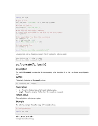 TUTORIALS POINT	
  
Simply	
  Easy	
  Learning	
  
import os, sys
# Open a file
fd = os.open( "foo.txt", os.O_RDWR|os.O_CREAT )
# Write one string
os.write(fd, "This is test")
# Now you can use fsync() method.
# Infact here you would not be able to see its effect.
os.fsync(fd)
# Now read this file from the beginning
os.lseek(fd, 0, 0)
str = os.read(fd, 100)
print "Read String is : ", str
# Close opened file
os.close( fd )
print "Closed the file successfully!!"
Let us compile and run the above program, this will produce the following result:
Read String is : This is test
Closed the file successfully!!
os.ftruncate(fd,	
  length)	
  
Description	
  
The method ftruncate() truncates the file corresponding to file descriptor fd, so that it is at most length bytes in
size.
Syntax	
  
Following is the syntax for ftruncate() method:
os.ftruncate(fd, length)
Parameters	
  
• fd -- This is the file descriptor, which needs to be truncated.
• length -- This is the length of the file where file needs to be truncated.
Return	
  Value	
  
This method does not return any value.
Example	
  
The following example shows the usage of ftruncate() method.
#!/usr/bin/python
import os, sys
 