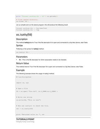 TUTORIALS POINT	
  
Simply	
  Easy	
  Learning	
  
print "Current working dir : %s" % os.getcwdu()
# Close opened directory.
os.close( fd )
Let us compile and run the above program, this will produce the following result:
Current working dir : /var/www/html
Current working dir : /tmp
os.isatty(fd)	
  
Description	
  
The method isatty()returns True if the file descriptor fd is open and connected to a tty(-like) device, else False.
Syntax	
  
Following is the syntax for isatty() method:
os.isatty( fd )
Parameters
• fd -- This is the file descriptor for which association needs to be checked.
Return	
  Value	
  
This method returns True if the file descriptor fd is open and connected to a tty(-like) device, else False.
Example	
  
The following example shows the usage of isatty() method.
#!/usr/bin/python
import os, sys
# Open a file
fd = os.open( "foo.txt", os.O_RDWR|os.O_CREAT )
# Write one string
os.write(fd, "This is test")
# Now use isatty() to check the file.
ret = os.isatty(fd)
print "Returned value is: ", ret
 