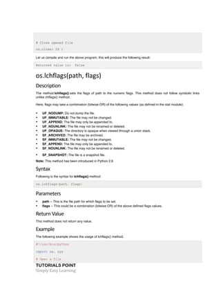 TUTORIALS POINT	
  
Simply	
  Easy	
  Learning	
  
# Close opened file
os.close( fd )
Let us compile and run the above program, this will produce the following result:
Returned value is: False
os.lchflags(path,	
  flags)	
  
Description	
  
The method lchflags() sets the flags of path to the numeric flags. This method does not follow symbolic links
unlike chflags() method.
Here, flags may take a combination (bitwise OR) of the following values (as defined in the stat module):
• UF_NODUMP: Do not dump the file.
• UF_IMMUTABLE: The file may not be changed.
• UF_APPEND: The file may only be appended to.
• UF_NOUNLINK: The file may not be renamed or deleted.
• UF_OPAQUE: The directory is opaque when viewed through a union stack.
• SF_ARCHIVED: The file may be archived.
• SF_IMMUTABLE: The file may not be changed.
• SF_APPEND: The file may only be appended to.
• SF_NOUNLINK: The file may not be renamed or deleted.
• SF_SNAPSHOT: The file is a snapshot file.
Note: This method has been introduced in Python 2.6
Syntax	
  
Following is the syntax for lchflags() method:
os.lchflags(path, flags)
Parameters	
  
• path -- This is the file path for which flags to be set.
• flags -- This could be a combination (bitwise OR) of the above defined flags values.
Return	
  Value	
  
This method does not return any value.
Example	
  
The following example shows the usage of lchflags() method.
#!/usr/bin/python
import os, sys
# Open a file
 
