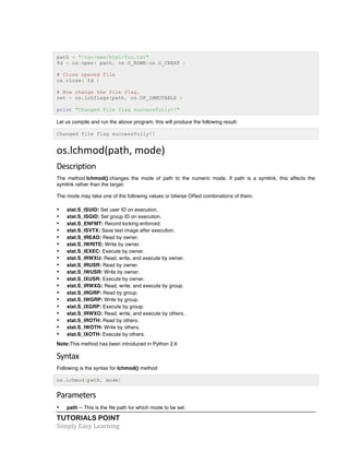TUTORIALS POINT	
  
Simply	
  Easy	
  Learning	
  
path = "/var/www/html/foo.txt"
fd = os.open( path, os.O_RDWR|os.O_CREAT )
# Close opened file
os.close( fd )
# Now change the file flag.
ret = os.lchflags(path, os.UF_IMMUTABLE )
print "Changed file flag successfully!!"
Let us compile and run the above program, this will produce the following result:
Changed file flag successfully!!
os.lchmod(path,	
  mode)	
  
Description	
  
The method lchmod() changes the mode of path to the numeric mode. If path is a symlink, this affects the
symlink rather than the target.
The mode may take one of the following values or bitwise ORed combinations of them:
• stat.S_ISUID: Set user ID on execution.
• stat.S_ISGID: Set group ID on execution.
• stat.S_ENFMT: Record locking enforced.
• stat.S_ISVTX: Save text image after execution.
• stat.S_IREAD: Read by owner.
• stat.S_IWRITE: Write by owner.
• stat.S_IEXEC: Execute by owner.
• stat.S_IRWXU: Read, write, and execute by owner.
• stat.S_IRUSR: Read by owner.
• stat.S_IWUSR: Write by owner.
• stat.S_IXUSR: Execute by owner.
• stat.S_IRWXG: Read, write, and execute by group.
• stat.S_IRGRP: Read by group.
• stat.S_IWGRP: Write by group.
• stat.S_IXGRP: Execute by group.
• stat.S_IRWXO: Read, write, and execute by others.
• stat.S_IROTH: Read by others.
• stat.S_IWOTH: Write by others.
• stat.S_IXOTH: Execute by others.
Note:This method has been introduced in Python 2.6
Syntax	
  
Following is the syntax for lchmod() method:
os.lchmod(path, mode)
Parameters	
  
• path -- This is the file path for which mode to be set.
 
