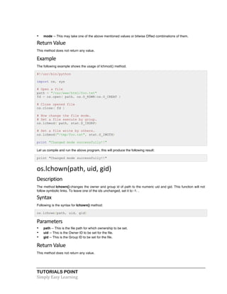 TUTORIALS POINT	
  
Simply	
  Easy	
  Learning	
  
• mode -- This may take one of the above mentioned values or bitwise ORed combinations of them.
Return	
  Value	
  
This method does not return any value.
Example
The following example shows the usage of lchmod() method.
#!/usr/bin/python
import os, sys
# Open a file
path = "/var/www/html/foo.txt"
fd = os.open( path, os.O_RDWR|os.O_CREAT )
# Close opened file
os.close( fd )
# Now change the file mode.
# Set a file execute by group.
os.lchmod( path, stat.S_IXGRP)
# Set a file write by others.
os.lchmod("/tmp/foo.txt", stat.S_IWOTH)
print "Changed mode successfully!!"
Let us compile and run the above program, this will produce the following result:
print "Changed mode successfully!!"
os.lchown(path,	
  uid,	
  gid)	
  
Description	
  
The method lchown() changes the owner and group id of path to the numeric uid and gid. This function will not
follow symbolic links. To leave one of the ids unchanged, set it to -1. .
Syntax	
  
Following is the syntax for lchown() method:
os.lchown(path, uid, gid)
Parameters	
  
• path -- This is the file path for which ownership to be set.
• uid -- This is the Owner ID to be set for the file.
• gid -- This is the Group ID to be set for the file.
Return	
  Value	
  
This method does not return any value.
 