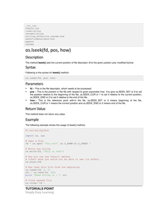 TUTORIALS POINT	
  
Simply	
  Easy	
  Learning	
  
_vti_txt
robots.txt
itemlisting
resumelisting
writing_effective_resume.htm
advertisebusiness.htm
papers
resume
os.lseek(fd,	
  pos,	
  how)
Description	
  
The method lseek() sets the current position of file descriptor fd to the given position pos, modified byhow.
Syntax	
  
Following is the syntax for lseek() method:
os.lseek(fd, pos, how)
Parameters	
  
• fd -- This is the file descriptor, which needs to be processed.
• pos -- This is the position in the file with respect to given parameter how. You give os.SEEK_SET or 0 to set
the position relative to the beginning of the file, os.SEEK_CUR or 1 to set it relative to the current position;
os.SEEK_END or 2 to set it relative to the end of the file.
• how -- This is the reference point with-in the file. os.SEEK_SET or 0 means beginning of the file,
os.SEEK_CUR or 1 means the current position and os.SEEK_END or 2 means end of the file.
Return	
  Value	
  
This method does not return any value.
Example	
  
The following example shows the usage of lseek() method.
#!/usr/bin/python
import os, sys
# Open a file
fd = os.open( "foo.txt", os.O_RDWR|os.O_CREAT )
# Write one string
os.write(fd, "This is test")
# Now you can use fsync() method.
# Infact here you would not be able to see its effect.
os.fsync(fd)
# Now read this file from the beginning
os.lseek(fd, 0, 0)
str = os.read(fd, 100)
print "Read String is : ", str
# Close opened file
os.close( fd )
 