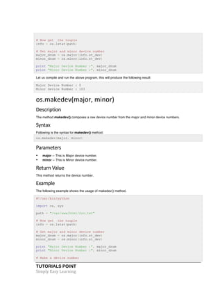 TUTORIALS POINT	
  
Simply	
  Easy	
  Learning	
  
# Now get the touple
info = os.lstat(path)
# Get major and minor device number
major_dnum = os.major(info.st_dev)
minor_dnum = os.minor(info.st_dev)
print "Major Device Number :", major_dnum
print "Minor Device Number :", minor_dnum
Let us compile and run the above program, this will produce the following result:
Major Device Number : 0
Minor Device Number : 103
os.makedev(major,	
  minor)	
  
Description	
  
The method makedev() composes a raw device number from the major and minor device numbers.
Syntax	
  
Following is the syntax for makedev() method:
os.makedev(major, minor)
Parameters	
  
• major -- This is Major device number.
• minor -- This is Minor device number.
Return	
  Value	
  
This method returns the device number.
Example	
  
The following example shows the usage of makedev() method.
#!/usr/bin/python
import os, sys
path = "/var/www/html/foo.txt"
# Now get the touple
info = os.lstat(path)
# Get major and minor device number
major_dnum = os.major(info.st_dev)
minor_dnum = os.minor(info.st_dev)
print "Major Device Number :", major_dnum
print "Minor Device Number :", minor_dnum
# Make a device number
 