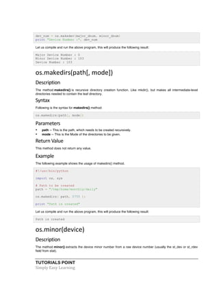 TUTORIALS POINT	
  
Simply	
  Easy	
  Learning	
  
dev_num = os.makedev(major_dnum, minor_dnum)
print "Device Number :", dev_num
Let us compile and run the above program, this will produce the following result:
Major Device Number : 0
Minor Device Number : 103
Device Number : 103
os.makedirs(path[,	
  mode])	
  
Description	
  
The method makedirs() is recursive directory creation function. Like mkdir(), but makes all intermediate-level
directories needed to contain the leaf directory.
Syntax	
  
Following is the syntax for makedirs() method:
os.makedirs(path[, mode])
Parameters	
  
• path -- This is the path, which needs to be created recursively.
• mode -- This is the Mode of the directories to be given.
Return	
  Value	
  
This method does not return any value.
Example	
  
The following example shows the usage of makedirs() method.
#!/usr/bin/python
import os, sys
# Path to be created
path = "/tmp/home/monthly/daily"
os.makedirs( path, 0755 );
print "Path is created"
Let us compile and run the above program, this will produce the following result:
Path is created
os.minor(device)	
  
Description	
  
The method minor() extracts the device minor number from a raw device number (usually the st_dev or st_rdev
field from stat).
 