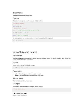 TUTORIALS POINT	
  
Simply	
  Easy	
  Learning	
  
Return	
  Value	
  
This method does not return any value.
Example	
  
The following example shows the usage of mkdir() method.
#!/usr/bin/python
import os, sys
# Path to be created
path = "/tmp/home/monthly/daily/hourly"
os.mkdir( path, 0755 );
print "Path is created"
Let us compile and run the above program, this will produce the following result:
Path is created
	
  
	
  
os.mkfifo(path[,	
  mode])	
  
Description	
  
The method mkfifo() creates a FIFO named path with numeric mode. The default mode is 0666 (octal).The
current umask value is first masked out.
Syntax	
  
Following is the syntax for mkfifo() method:
os.mkfifo(path[, mode])
Parameters	
  
• path -- This is the path, which needs to be created.
• mode -- This is the mode of the named path to be given.
Return	
  Value	
  
This method does not return any value.
Example	
  
The following example shows the usage of mkfifo() method.
# !/usr/bin/python
 