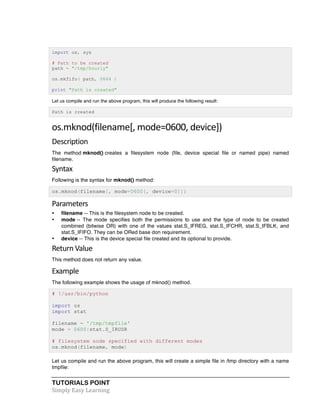 TUTORIALS POINT	
  
Simply	
  Easy	
  Learning	
  
import os, sys
# Path to be created
path = "/tmp/hourly"
os.mkfifo( path, 0644 )
print "Path is created"
Let us compile and run the above program, this will produce the following result:
Path is created
os.mknod(filename[,	
  mode=0600,	
  device])	
  
Description	
  
The method mknod() creates a filesystem node (file, device special file or named pipe) named
filename.
Syntax	
  
Following is the syntax for mknod() method:
os.mknod(filename[, mode=0600[, device=0]])
Parameters	
  
• filename -- This is the filesystem node to be created.
• mode -- The mode specifies both the permissions to use and the type of node to be created
combined (bitwise OR) with one of the values stat.S_IFREG, stat.S_IFCHR, stat.S_IFBLK, and
stat.S_IFIFO. They can be ORed base don requirement.
• device -- This is the device special file created and its optional to provide.
Return	
  Value	
  
This method does not return any value.
Example	
  
The following example shows the usage of mknod() method.
# !/usr/bin/python
import os
import stat
filename = '/tmp/tmpfile'
mode = 0600|stat.S_IRUSR
# filesystem node specified with different modes
os.mknod(filename, mode)
Let us compile and run the above program, this will create a simple file in /tmp directory with a name
tmpfile:
 