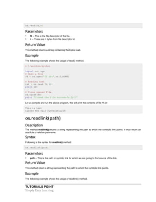 TUTORIALS POINT	
  
Simply	
  Easy	
  Learning	
  
os.read(fd,n)
Parameters	
  
• fd -- This is the file descriptor of the file.
• n -- These are n bytes from file descriptor fd.
Return	
  Value	
  
This method returns a string containing the bytes read.
Example	
  
The following example shows the usage of read() method.
# !/usr/bin/python
import os, sys
# Open a file
fd = os.open("f1.txt",os.O_RDWR)
# Reading text
ret = os.read(fd,12)
print ret
# Close opened file
os.close(fd)
print "Closed the file successfully!!"
Let us compile and run the above program, this will print the contents of file f1.txt:
This is test
Closed the file successfully!!
os.readlink(path)	
  
Description	
  
The method readlink() returns a string representing the path to which the symbolic link points. It may return an
absolute or relative pathname.
Syntax	
  
Following is the syntax for readlink() method:
os.readlink(path)
Parameters	
  
• path -- This is the path or symblic link for which we are going to find source of the link.
Return	
  Value	
  
This method return a string representing the path to which the symbolic link points.
Example	
  
The following example shows the usage of readlink() method.
 