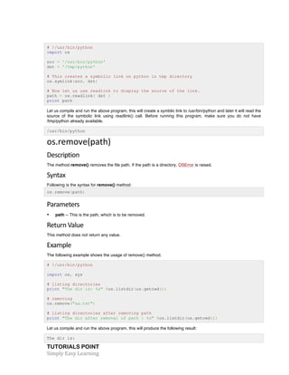 TUTORIALS POINT	
  
Simply	
  Easy	
  Learning	
  
# !/usr/bin/python
import os
src = '/usr/bin/python'
dst = '/tmp/python'
# This creates a symbolic link on python in tmp directory
os.symlink(src, dst)
# Now let us use readlink to display the source of the link.
path = os.readlink( dst )
print path
Let us compile and run the above program, this will create a symblic link to /usr/bin/python and later it will read the
source of the symbolic link using readlink() call. Before running this program, make sure you do not have
/tmp/python already available.
/usr/bin/python
os.remove(path)	
  
Description	
  
The method remove() removes the file path. If the path is a directory, OSError is raised.
Syntax	
  
Following is the syntax for remove() method:
os.remove(path)
Parameters	
  
• path -- This is the path, which is to be removed.
Return	
  Value	
  
This method does not return any value.
Example	
  
The following example shows the usage of remove() method.
# !/usr/bin/python
import os, sys
# listing directories
print "The dir is: %s" %os.listdir(os.getcwd())
# removing
os.remove("aa.txt")
# listing directories after removing path
print "The dir after removal of path : %s" %os.listdir(os.getcwd())
Let us compile and run the above program, this will produce the following result:
The dir is:
 