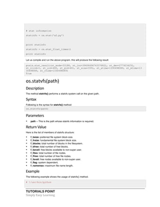 TUTORIALS POINT	
  
Simply	
  Easy	
  Learning	
  
# stat information
statinfo = os.stat('a2.py')
print statinfo
statinfo = os.stat_float_times()
print statinfo
Let us compile and run the above program, this will produce the following result:
posix.stat_result(st_mode=33188, st_ino=3940649674337682L, st_dev=277923425L,
st_nlink=1, st_uid=400, st_gid=401, st_size=335L, st_atime=1330498089, st_mtime=13
30498089, st_ctime=1330498089)
True
os.statvfs(path)	
  
Description	
  
The method statvfs() performs a statvfs system call on the given path.
Syntax	
  
Following is the syntax for statvfs() method:
os.statvfs(path)
Parameters	
  
• path -- This is the path whose statvfs information is required.
Return	
  Value	
  
Here is the list of members of statvfs structure:
• f_bsize: preferred file system block size.
• f_frsize: fundamental file system block size.
• f_blocks: total number of blocks in the filesystem.
• f_bfree: total number of free blocks.
• f_bavail: free blocks available to non-super user.
• f_files: total number of file nodes.
• f_ffree: total number of free file nodes.
• f_favail: free nodes available to non-super user.
• f_flag: system dependent.
• f_namemax: maximum file name length.
Example	
  
The following example shows the usage of statvfs() method.
# !/usr/bin/python
 