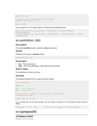 TUTORIALS POINT	
  
Simply	
  Easy	
  Learning	
  
import os, sys
# showing statvfs information of file "a1.py"
stinfo = os.statvfs('a1.py')
print stinfo
Let us compile and run the above program, this will produce the following result:
posix.statvfs_result(f_bsize=4096, f_frsize=4096, f_blocks=1909350L,
f_bfree=1491513L,
f_bavail=1394521L, f_files=971520L, f_ffree=883302L, f_fvail=883302L, f_flag=0,
f_namemax=255)
os.symlink(src,	
  dst)	
  
Description	
  
The method symlink() creates a symbolic link dst pointing to src.
Syntax	
  
Following is the syntax for symlink() method:
os.symlink(src, dst)
Parameters	
  
• src -- This is the source.
• dest -- This is the destination, which didn't exist previously.
Return	
  Value
This method does not return any value.
Example	
  
The following example shows the usage of symlink() method.
#!/usr/bin/python
import os
src = '/usr/bin/python'
dst = '/tmp/python'
# This creates a symbolic link on python in tmp directory
os.symlink(src, dst)
print "symlink created"
Let us compile and run the above program, this will create s symbolic link in /tmp directory which will be as
follows:
lrwxrwxrwx. 1 root root 15 Apr 30 03:00 python -> /usr/bin/python
os.tcgetpgrp(fd)	
  
 