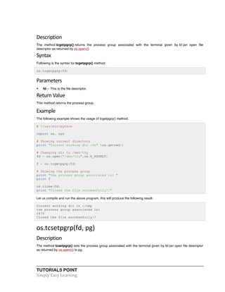 TUTORIALS POINT	
  
Simply	
  Easy	
  Learning	
  
Description	
  
The method tcgetpgrp() returns the process group associated with the terminal given by fd (an open file
descriptor as returned by os.open())
Syntax	
  
Following is the syntax for tcgetpgrp() method:
os.tcgetpgrp(fd)
Parameters	
  
• fd -- This is the file descriptor.
Return	
  Value	
  
This method returns the process group.
Example	
  
The following example shows the usage of tcgetpgrp() method.
# !/usr/bin/python
import os, sys
# Showing current directory
print "Current working dir :%s" %os.getcwd()
# Changing dir to /dev/tty
fd = os.open("/dev/tty",os.O_RDONLY)
f = os.tcgetpgrp(fd)
# Showing the process group
print "the process group associated is: "
print f
os.close(fd)
print "Closed the file successfully!!"
Let us compile and run the above program, this will produce the following result:
Current working dir is :/tmp
the process group associated is:
2670
Closed the file successfully!!
os.tcsetpgrp(fd,	
  pg)	
  
Description	
  
The method tcsetpgrp() sets the process group associated with the terminal given by fd (an open file descriptor
as returned by os.open()) to pg.
 