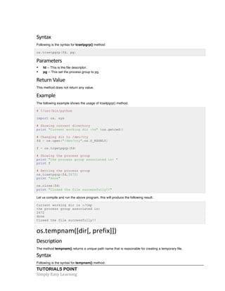 TUTORIALS POINT	
  
Simply	
  Easy	
  Learning	
  
Syntax	
  
Following is the syntax for tcsetpgrp() method:
os.tcsetpgrp(fd, pg)
Parameters	
  
• fd -- This is the file descriptor.
• pg -- This set the process group to pg.
Return	
  Value	
  
This method does not return any value.
Example	
  
The following example shows the usage of tcsetpgrp() method.
# !/usr/bin/python
import os, sys
# Showing current directory
print "Current working dir :%s" %os.getcwd()
# Changing dir to /dev/tty
fd = os.open("/dev/tty",os.O_RDONLY)
f = os.tcgetpgrp(fd)
# Showing the process group
print "the process group associated is: "
print f
# Setting the process group
os.tcsetpgrp(fd,2672)
print "done"
os.close(fd)
print "Closed the file successfully!!"
Let us compile and run the above program, this will produce the following result:
Current working dir is :/tmp
the process group associated is:
2672
done
Closed the file successfully!!
os.tempnam([dir[,	
  prefix]])	
  
Description	
  
The method tempnam() returns a unique path name that is reasonable for creating a temporary file.
Syntax	
  
Following is the syntax for tempnam() method:
 