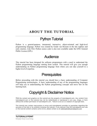 TUTORIALS POINT	
  
Simply	
  Easy	
  Learning	
  
ABOUT THE TUTORIAL
Python Tutorial
Python is a general-purpose, interpreted, interactive, object-oriented and high-level
programming language. Python was created by Guido van Rossum in the late eighties and
early nineties. Like Perl, Python source code is also now available under the GNU General
Public License (GPL).
Audience
This tutorial has been designed for software programmers with a need to understand the
Python programming language starting from scratch. This tutorial will give you enough
understanding on Python programming language from where you can take yourself to a
higher level of expertise.
Prerequisites
Before proceeding with this tutorial you should have a basic understanding of Computer
Programming terminologies. A basic understanding of any of the programming languages
will help you in understanding the Python programming concepts and move fast on the
learning track.
Copyright & Disclaimer Notice
All the content and graphics on this tutorial are the property of tutorialspoint.com. Any content from
tutorialspoint.com or this tutorial may not be redistributed or reproduced in any way, shape, or form
without the written permission of tutorialspoint.com. Failure to do so is a violation of copyright laws.
This tutorial may contain inaccuracies or errors and tutorialspoint provides no guarantee regarding the
accuracy of the site or its contents including this tutorial. If you discover that the tutorialspoint.com site
or this tutorial content contains some errors, please contact us at webmaster@tutorialspoint.com
 