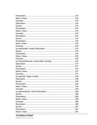 TUTORIALS POINT	
  
Simply	
  Easy	
  Learning	
  
Parameters............................................................................................. 273	
  
Return Value .......................................................................................... 273	
  
Example ................................................................................................. 273	
  
Description ............................................................................................. 274	
  
Syntax .................................................................................................... 274	
  
Parameters............................................................................................. 274	
  
Return Value .......................................................................................... 274	
  
Example ................................................................................................. 274	
  
Description ............................................................................................. 274	
  
Syntax .................................................................................................... 275	
  
Parameters............................................................................................. 275	
  
Return Value .......................................................................................... 275	
  
Example ................................................................................................. 275	
  
os.mkdir(path[, mode]) Description ........................................................ 275	
  
Syntax .................................................................................................... 275	
  
Parameters............................................................................................. 275	
  
Return Value .......................................................................................... 276	
  
Example ................................................................................................. 276	
  
os.mknod(filename[, mode=0600, device])............................................ 277	
  
Description ............................................................................................. 277	
  
Syntax .................................................................................................... 277	
  
Parameters............................................................................................. 277	
  
Return Value .......................................................................................... 277	
  
Example ................................................................................................. 277	
  
os.open(file, flags[, mode])..................................................................... 278	
  
Description ............................................................................................. 278	
  
Syntax .................................................................................................... 278	
  
Parameters............................................................................................. 278	
  
Return Value .......................................................................................... 278	
  
Example ................................................................................................. 278	
  
os.pathconf(path, name) Description ..................................................... 280	
  
Syntax .................................................................................................... 280	
  
Parameters............................................................................................. 280	
  
Return Value .......................................................................................... 280	
  
Example ................................................................................................. 280	
  
Description ............................................................................................. 280	
  
Syntax .................................................................................................... 281	
  
Parameters............................................................................................. 281	
  
Return Value .......................................................................................... 281	
  
 