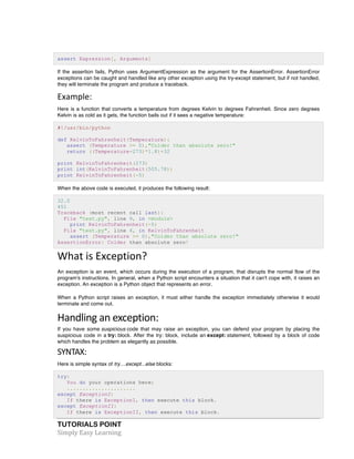 TUTORIALS POINT	
  
Simply	
  Easy	
  Learning	
  
assert Expression[, Arguments]
If the assertion fails, Python uses ArgumentExpression as the argument for the AssertionError. AssertionError
exceptions can be caught and handled like any other exception using the try-except statement, but if not handled,
they will terminate the program and produce a traceback.
Example:	
  
Here is a function that converts a temperature from degrees Kelvin to degrees Fahrenheit. Since zero degrees
Kelvin is as cold as it gets, the function bails out if it sees a negative temperature:
#!/usr/bin/python
def KelvinToFahrenheit(Temperature):
assert (Temperature >= 0),"Colder than absolute zero!"
return ((Temperature-273)*1.8)+32
print KelvinToFahrenheit(273)
print int(KelvinToFahrenheit(505.78))
print KelvinToFahrenheit(-5)
When the above code is executed, it produces the following result:
32.0
451
Traceback (most recent call last):
File "test.py", line 9, in <module>
print KelvinToFahrenheit(-5)
File "test.py", line 4, in KelvinToFahrenheit
assert (Temperature >= 0),"Colder than absolute zero!"
AssertionError: Colder than absolute zero!
What	
  is	
  Exception?
An exception is an event, which occurs during the execution of a program, that disrupts the normal flow of the
program's instructions. In general, when a Python script encounters a situation that it can't cope with, it raises an
exception. An exception is a Python object that represents an error.
When a Python script raises an exception, it must either handle the exception immediately otherwise it would
terminate and come out.
Handling	
  an	
  exception:	
  
If you have some suspicious code that may raise an exception, you can defend your program by placing the
suspicious code in a try: block. After the try: block, include an except: statement, followed by a block of code
which handles the problem as elegantly as possible.
SYNTAX:	
  
Here is simple syntax of try....except...else blocks:
try:
You do your operations here;
......................
except ExceptionI:
If there is ExceptionI, then execute this block.
except ExceptionII:
If there is ExceptionII, then execute this block.
 