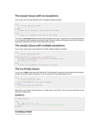 TUTORIALS POINT	
  
Simply	
  Easy	
  Learning	
  
The	
  except	
  clause	
  with	
  no	
  exceptions:	
  
You can also use the except statement with no exceptions defined as follows:
try:
You do your operations here;
......................
except:
If there is any exception, then execute this block.
......................
else:
If there is no exception then execute this block.
This kind of a try-except statement catches all the exceptions that occur. Using this kind of try-except statement
is not considered a good programming practice though, because it catches all exceptions but does not make the
programmer identify the root cause of the problem that may occur.
The	
  except	
  clause	
  with	
  multiple	
  exceptions:	
  
You can also use the same except statement to handle multiple exceptions as follows:
try:
You do your operations here;
......................
except(Exception1[, Exception2[,...ExceptionN]]]):
If there is any exception from the given exception list,
then execute this block.
......................
else:
If there is no exception then execute this block.
The	
  try-­‐finally	
  clause:	
  
You can use a finally: block along with a try: block. The finally block is a place to put any code that must execute,
whether the try-block raised an exception or not. The syntax of the try-finally statement is this:
try:
You do your operations here;
......................
Due to any exception, this may be skipped.
finally:
This would always be executed.
......................
Note that you can provide except clause(s), or a finally clause, but not both. You can not use else clause as well
along with a finally clause.
EXAMPLE:	
  
#!/usr/bin/python
try:
fh = open("testfile", "w")
fh.write("This is my test file for exception handling!!")
finally:
 