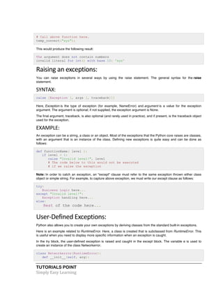 TUTORIALS POINT	
  
Simply	
  Easy	
  Learning	
  
# Call above function here.
temp_convert("xyz");
This would produce the following result:
The argument does not contain numbers
invalid literal for int() with base 10: 'xyz'
Raising	
  an	
  exceptions:	
  
You can raise exceptions in several ways by using the raise statement. The general syntax for the raise
statement.
SYNTAX:	
  
raise [Exception [, args [, traceback]]]
Here, Exception is the type of exception (for example, NameError) and argument is a value for the exception
argument. The argument is optional; if not supplied, the exception argument is None.
The final argument, traceback, is also optional (and rarely used in practice), and if present, is the traceback object
used for the exception.
EXAMPLE:	
  
An exception can be a string, a class or an object. Most of the exceptions that the Python core raises are classes,
with an argument that is an instance of the class. Defining new exceptions is quite easy and can be done as
follows:
def functionName( level ):
if level < 1:
raise "Invalid level!", level
# The code below to this would not be executed
# if we raise the exception
Note: In order to catch an exception, an "except" clause must refer to the same exception thrown either class
object or simple string. For example, to capture above exception, we must write our except clause as follows:
try:
Business Logic here...
except "Invalid level!":
Exception handling here...
else:
Rest of the code here...
User-­‐Defined	
  Exceptions:	
  
Python also allows you to create your own exceptions by deriving classes from the standard built-in exceptions.
Here is an example related to RuntimeError. Here, a class is created that is subclassed from RuntimeError. This
is useful when you need to display more specific information when an exception is caught.
In the try block, the user-defined exception is raised and caught in the except block. The variable e is used to
create an instance of the class Networkerror.
class Networkerror(RuntimeError):
def __init__(self, arg):
 