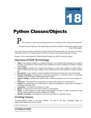 TUTORIALS POINT	
  
Simply	
  Easy	
  Learning	
  
Python Classes/Objects
Python has been an object-oriented language from day one. Because of this, creating and using classes
and objects are downright easy. This chapter helps you become an expert in using Python's object-oriented
programming support.
If you don't have any previous experience with object-oriented (OO) programming, you may want to consult an
introductory course on it or at least a tutorial of some sort so that you have a grasp of the basic concepts.
However, here is small introduction of Object-Oriented Programming (OOP) to bring you at speed:
Overview	
  of	
  OOP	
  Terminology	
  
• Class: A user-defined prototype for an object that defines a set of attributes that characterize any object of
the class. The attributes are data members (class variables and instance variables) and methods, accessed
via dot notation.
• Class variable: A variable that is shared by all instances of a class. Class variables are defined within a
class but outside any of the class's methods. Class variables aren't used as frequently as instance variables
are.
• Data member: A class variable or instance variable that holds data associated with a class and its objects.
• Function overloading: The assignment of more than one behavior to a particular function. The operation
performed varies by the types of objects (arguments) involved.
• Instance variable: A variable that is defined inside a method and belongs only to the current instance of a
class.
• Inheritance : The transfer of the characteristics of a class to other classes that are derived from it.
• Instance: An individual object of a certain class. An object obj that belongs to a class Circle, for example, is
an instance of the class Circle.
• Instantiation : The creation of an instance of a class.
• Method : A special kind of function that is defined in a class definition.
• Object : A unique instance of a data structure that's defined by its class. An object comprises both data
members (class variables and instance variables) and methods.
• Operator overloading: The assignment of more than one function to a particular operator.
Creating	
  Classes:	
  
The class statement creates a new class definition. The name of the class immediately follows the
keyword class followed by a colon as follows:
class ClassName:
CHAPTER
18
 