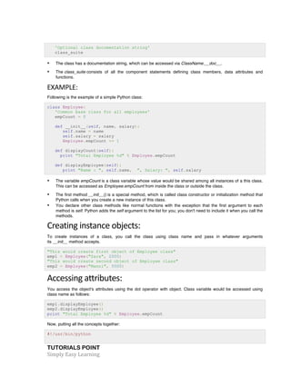 TUTORIALS POINT	
  
Simply	
  Easy	
  Learning	
  
'Optional class documentation string'
class_suite
• The class has a documentation string, which can be accessed via ClassName.__doc__.
• The class_suite consists of all the component statements defining class members, data attributes and
functions.
EXAMPLE:	
  
Following is the example of a simple Python class:
class Employee:
'Common base class for all employees'
empCount = 0
def __init__(self, name, salary):
self.name = name
self.salary = salary
Employee.empCount += 1
def displayCount(self):
print "Total Employee %d" % Employee.empCount
def displayEmployee(self):
print "Name : ", self.name, ", Salary: ", self.salary
• The variable empCount is a class variable whose value would be shared among all instances of a this class.
This can be accessed as Employee.empCount from inside the class or outside the class.
• The first method __init__() is a special method, which is called class constructor or initialization method that
Python calls when you create a new instance of this class.
• You declare other class methods like normal functions with the exception that the first argument to each
method is self. Python adds the self argument to the list for you; you don't need to include it when you call the
methods.
Creating	
  instance	
  objects:	
  
To create instances of a class, you call the class using class name and pass in whatever arguments
its __init__ method accepts.
"This would create first object of Employee class"
emp1 = Employee("Zara", 2000)
"This would create second object of Employee class"
emp2 = Employee("Manni", 5000)
Accessing	
  attributes:	
  
You access the object's attributes using the dot operator with object. Class variable would be accessed using
class name as follows:
emp1.displayEmployee()
emp2.displayEmployee()
print "Total Employee %d" % Employee.empCount
Now, putting all the concepts together:
#!/usr/bin/python
 