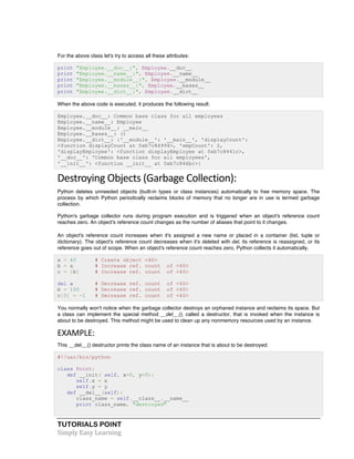 TUTORIALS POINT	
  
Simply	
  Easy	
  Learning	
  
For the above class let's try to access all these attributes:
print "Employee.__doc__:", Employee.__doc__
print "Employee.__name__:", Employee.__name__
print "Employee.__module__:", Employee.__module__
print "Employee.__bases__:", Employee.__bases__
print "Employee.__dict__:", Employee.__dict__
When the above code is executed, it produces the following result:
Employee.__doc__: Common base class for all employees
Employee.__name__: Employee
Employee.__module__: __main__
Employee.__bases__: ()
Employee.__dict__: {'__module__': '__main__', 'displayCount':
<function displayCount at 0xb7c84994>, 'empCount': 2,
'displayEmployee': <function displayEmployee at 0xb7c8441c>,
'__doc__': 'Common base class for all employees',
'__init__': <function __init__ at 0xb7c846bc>}
Destroying	
  Objects	
  (Garbage	
  Collection):	
  
Python deletes unneeded objects (built-in types or class instances) automatically to free memory space. The
process by which Python periodically reclaims blocks of memory that no longer are in use is termed garbage
collection.
Python's garbage collector runs during program execution and is triggered when an object's reference count
reaches zero. An object's reference count changes as the number of aliases that point to it changes.
An object's reference count increases when it's assigned a new name or placed in a container (list, tuple or
dictionary). The object's reference count decreases when it's deleted with del, its reference is reassigned, or its
reference goes out of scope. When an object's reference count reaches zero, Python collects it automatically.
a = 40 # Create object <40>
b = a # Increase ref. count of <40>
c = [b] # Increase ref. count of <40>
del a # Decrease ref. count of <40>
b = 100 # Decrease ref. count of <40>
c[0] = -1 # Decrease ref. count of <40>
You normally won't notice when the garbage collector destroys an orphaned instance and reclaims its space. But
a class can implement the special method __del__(), called a destructor, that is invoked when the instance is
about to be destroyed. This method might be used to clean up any nonmemory resources used by an instance.
EXAMPLE:	
  
This __del__() destructor prints the class name of an instance that is about to be destroyed:
#!/usr/bin/python
class Point:
def __init( self, x=0, y=0):
self.x = x
self.y = y
def __del__(self):
class_name = self.__class__.__name__
print class_name, "destroyed"
 