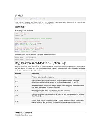 TUTORIALS POINT	
  
Simply	
  Easy	
  Learning	
  
SYNTAX:	
  
re.sub(pattern, repl, string, max=0)
This method replaces all occurrences of the RE pattern in string with repl, substituting all occurrences
unless max provided. This method would return modified string.
EXAMPLE:	
  
Following is the example:
#!/usr/bin/python
import re
phone = "2004-959-559 #This is Phone Number"
# Delete Python-style comments
num = re.sub(r'#.*$', "", phone)
print "Phone Num : ", num
# Remove anything other than digits
num = re.sub(r'D', "", phone)
print "Phone Num : ", num
When the above code is executed, it produces the following result:
Phone Num : 2004-959-559
Phone Num : 2004959559
Regular-­‐expression	
  Modifiers	
  -­‐	
  Option	
  Flags	
  
Regular expression literals may include an optional modifier to control various aspects of matching. The modifiers
are specified as an optional flag. You can provide multiple modifiers using exclusive OR (|), as shown previously
and may be represented by one of these:
Modifier Description
re.I Performs case-insensitive matching.
re.L
Interprets words according to the current locale. This interpretation affects the
alphabetic group (w and W), as well as word boundary behavior (b and B).
re.M
Makes $ match the end of a line (not just the end of the string) and makes ^ match the
start of any line (not just the start of the string).
re.S Makes a period (dot) match any character, including a newline.
re.U
Interprets letters according to the Unicode character set. This flag affects the behavior
of w, W, b, B.
re.X
Permits "cuter" regular expression syntax. It ignores whitespace (except inside a set []
or when escaped by a backslash) and treats unescaped # as a comment marker.
 