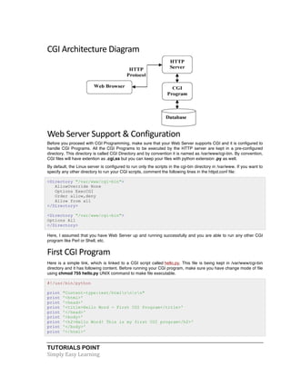 TUTORIALS POINT	
  
Simply	
  Easy	
  Learning	
  
CGI	
  Architecture	
  Diagram	
  
Web	
  Server	
  Support	
  &	
  Configuration	
  
Before you proceed with CGI Programming, make sure that your Web Server supports CGI and it is configured to
handle CGI Programs. All the CGI Programs to be executed by the HTTP server are kept in a pre-configured
directory. This directory is called CGI Directory and by convention it is named as /var/www/cgi-bin. By convention,
CGI files will have extention as .cgi,ss but you can keep your files with python extension .py as well.
By default, the Linux server is configured to run only the scripts in the cgi-bin directory in /var/www. If you want to
specify any other directory to run your CGI scripts, comment the following lines in the httpd.conf file:
<Directory "/var/www/cgi-bin">
AllowOverride None
Options ExecCGI
Order allow,deny
Allow from all
</Directory>
<Directory "/var/www/cgi-bin">
Options All
</Directory>
Here, I assumed that you have Web Server up and running successfully and you are able to run any other CGI
program like Perl or Shell, etc.
First	
  CGI	
  Program	
  
Here is a simple link, which is linked to a CGI script called hello.py. This file is being kept in /var/www/cgi-bin
directory and it has following content. Before running your CGI program, make sure you have change mode of file
using chmod 755 hello.py UNIX command to make file executable.
#!/usr/bin/python
print "Content-type:text/htmlrnrn"
print '<html>'
print '<head>'
print '<title>Hello Word - First CGI Program</title>'
print '</head>'
print '<body>'
print '<h2>Hello Word! This is my first CGI program</h2>'
print '</body>'
print '</html>'
 