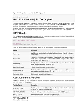 TUTORIALS POINT	
  
Simply	
  Easy	
  Learning	
  
If you click hello.py, then this produces the following output:
Content-type:text/html
Hello Word! This is my first CGI program
This hello.py script is a simple Python script, which is writing its output on STDOUT file i.e., screen. There is one
important and extra feature available which is first line to be printed Content-type:text/htmlrnrn. This line is
sent back to the browser and specify the content type to be displayed on the browser screen.
Now, you must have understood basic concept of CGI and you can write many complicated CGI programs using
Python. This script can interact with any other exertnal system also to exchange information such as RDBMS.
HTTP	
  Header	
  
The line Content-type:text/htmlrnrn is part of HTTP header which is sent to the browser to understand the
content. All the HTTP header will be in the following form:
HTTP Field Name: Field Content
For Example
Content-type: text/htmlrnrn
There are few other important HTTP headers, which you will use frequently in your CGI Programming.
Header Description
Content-type:
A MIME string defining the format of the file being returned. Example is Content-
type:text/html
Expires: Date
The date the information becomes invalid. This should be used by the browser to
decide when a page needs to be refreshed. A valid date string should be in the
format 01 Jan 1998 12:00:00 GMT.
Location: URL
The URL that should be returned instead of the URL requested. You can use this
field to redirect a request to any HTML file.
Last-modified: Date The date of last modification of the resource.
Content-length: N
The length, in bytes, of the data being returned. The browser uses this value to
report the estimated download time for a file.
Set-Cookie: String Set the cookie passed through the string
CGI	
  Environment	
  Variables	
  
All the CGI program will have access to the following environment variables. These variables play an important
role while writing any CGI program.
Variable Name Description
CONTENT_TYPE
The data type of the content. Used when the client is sending attached content to
the server. For example, file upload, etc.
CONTENT_LENGTH The length of the query information. It's available only for POST requests.
HTTP_COOKIE Returns the set cookies in the form of key & value pair.
 
