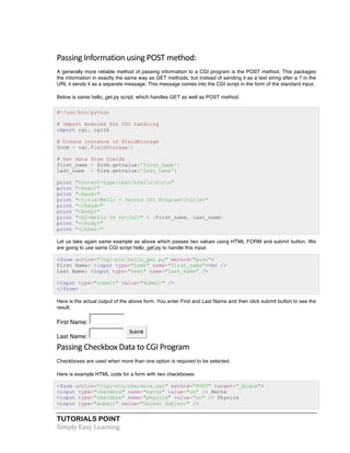 TUTORIALS POINT	
  
Simply	
  Easy	
  Learning	
  
Passing	
  Information	
  using	
  POST	
  method:	
  
A generally more reliable method of passing information to a CGI program is the POST method. This packages
the information in exactly the same way as GET methods, but instead of sending it as a text string after a ? in the
URL it sends it as a separate message. This message comes into the CGI script in the form of the standard input.
Below is same hello_get.py script, which handles GET as well as POST method.
#!/usr/bin/python
# Import modules for CGI handling
import cgi, cgitb
# Create instance of FieldStorage
form = cgi.FieldStorage()
# Get data from fields
first_name = form.getvalue('first_name')
last_name = form.getvalue('last_name')
print "Content-type:text/htmlrnrn"
print "<html>"
print "<head>"
print "<title>Hello - Second CGI Program</title>"
print "</head>"
print "<body>"
print "<h2>Hello %s %s</h2>" % (first_name, last_name)
print "</body>"
print "</html>"
Let us take again same example as above which passes two values using HTML FORM and submit button. We
are going to use same CGI script hello_get.py to handle this input.
<form action="/cgi-bin/hello_get.py" method="post">
First Name: <input type="text" name="first_name"><br />
Last Name: <input type="text" name="last_name" />
<input type="submit" value="Submit" />
</form>
Here is the actual output of the above form. You enter First and Last Name and then click submit button to see the
result.
First Name:
Last Name:
Submit
Passing	
  Checkbox	
  Data	
  to	
  CGI	
  Program	
  
Checkboxes are used when more than one option is required to be selected.
Here is example HTML code for a form with two checkboxes:
<form action="/cgi-bin/checkbox.cgi" method="POST" target="_blank">
<input type="checkbox" name="maths" value="on" /> Maths
<input type="checkbox" name="physics" value="on" /> Physics
<input type="submit" value="Select Subject" />
 