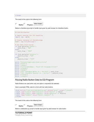 TUTORIALS POINT	
  
Simply	
  Easy	
  Learning	
  
</form>
The result of this code is the following form:
Maths Physics
Select Subject
Below is checkbox.cgi script to handle input given by web browser for checkbox button.
#!/usr/bin/python
# Import modules for CGI handling
import cgi, cgitb
# Create instance of FieldStorage
form = cgi.FieldStorage()
# Get data from fields
if form.getvalue('maths'):
math_flag = "ON"
else:
math_flag = "OFF"
if form.getvalue('physics'):
physics_flag = "ON"
else:
physics_flag = "OFF"
print "Content-type:text/htmlrnrn"
print "<html>"
print "<head>"
print "<title>Checkbox - Third CGI Program</title>"
print "</head>"
print "<body>"
print "<h2> CheckBox Maths is : %s</h2>" % math_flag
print "<h2> CheckBox Physics is : %s</h2>" % physics_flag
print "</body>"
print "</html>"
Passing	
  Radio	
  Button	
  Data	
  to	
  CGI	
  Program	
  
Radio Buttons are used when only one option is required to be selected.
Here is example HTML code for a form with two radio buttons:
<form action="/cgi-bin/radiobutton.py" method="post" target="_blank">
<input type="radio" name="subject" value="maths" /> Maths
<input type="radio" name="subject" value="physics" /> Physics
<input type="submit" value="Select Subject" />
</form>
The result of this code is the following form:
Maths Physics
Select Subject
Below is radiobutton.py script to handle input given by web browser for radio button:
 